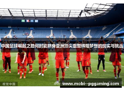 中国足球崛起之路何时能跻身亚洲顶尖重塑辉煌梦想的现实与挑战